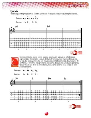 Ejercicio:
Toca la siguiente progresión de acordes utilizando el rasgueo percusivo que se proporciona.
                                 x                x
        Rasgueo:

        Cuenta:         1y 2y                3y 4 y


 4 Sol                                                                    Sol
4

    3   3   3   3   3    3   3    3      0    0   0   0   0   0   0   0   3   3    3    3    3    3   3    3    0    0   0   0   0   0   0   0
    0   0   0   0   0    0   0    0      1    1   1   1   1   1   1   1   0   0    0    0    0    0   0    0    1    1   1   1   1   1   1   1
T                                        0    0   0   0   0   0   0   0
    0   0   0   0   0    0   0    0                                       0   0    0    0    0    0   0    0    0    0   0   2   0   0   0   0
A                                        2    2   2   2   2   2   2   2
    0   0   0   0   0    0   0    0                                       0   0    0    0    0    0   0    0    2    2   2   2   2   2   2   2
    2   2   2   2   2    2   2    2      3    3   3   3   3   3   3   3   2   2    2    2    2    2   2    2    3    0   3   3   3   3   3   3
    3   3   3   3   3    3   3    3      X    X   X   X   X   X   X   X   3   3    3    3    3    3   3    3    X    X   X   X   X   X   X   X
            x                x                    x               x               x                   x                  x               x

                                                                                                                                 26
                Componer Música puede ser un proceso abrumador, ya que no sólo te estás
                expresando a tí mismo(a) a través de tu instrumento, más importante que eso,
                tu voz, tus ideas y creencias son escuchadas por todo el mundo. Es un asunto de
                confianza, y mientras más pronto te des cuenta de que eres una buena persona y
                lo que tienes que decir es importante, más pronto estarás en la senda de com-
                poner canciones.
                             x
     Rasgueo:

     Cuenta:            1y       2y 3 y 4 y


 4Sol                                        Si                               Do                                    La
4

    3       3   3   3        3       3   7        7   7   7       7   7   8        8    8    8        8    8    5        5   5   5       5   5
    3       3   3   3        3       3   7        7   7   7       7   7   8        8    8    8        8    8    5        5   5   5       5   5
T
    4       4   4   4        4       4   8        8   8   8       8   8   9        9    9    9        9    9    6        6   6   6       6   6
A
    5       5   5   5        5       5   9        9   9   9       9   9   10       10   10   10       10   10   7        7   7   7       7   7
    5       5   5   5        5       5   9        9   9   9       9   9   10       10   10   10       10   10   7        7   7   7       7   7
    3       3   3   3        3       3   7        7   7   7       7   7   8        8    8    8        8    8    5        5   5   5       5   5
            x                                     x                                x                                     x


                                                                                                                             27

                                                                      3
 