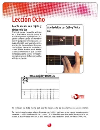 Lección Ocho
Acorde menor con cejillo y                    Acorde de Fam con Cejillo y Tónica
tónica en la 6ta                              6ta
El acorde menor con cejillo y tónica
en la 6ta cuerda es muy similar al
acorde mayor con cejillo y tónica 6ta
ya que también utiliza una forma de                                3
                                                               4                  1
acorde que puede ser desplazada a lo
largo del mástil para tocar diferentes
acordes. La forma del acorde menor
con cejillo y tónica 6ta es similar a
la del acorde abierto de Mi Menor,
la única diferencia es que tu dedo
índice actúa como cejillo. Toma como
ejemplo el acorde de Fam con cejillo
y tónica en la 6ta:




              4 Fam con cejillo y Tónica 6ta
             4

                       1    1   1   1    1   1    1   1
                       1    1   1   1    1   1    1   1
               T
                       1    1   1   1    1   1    1   1
               A       3    3   3   3    3   3    3   3
                       3    3   3   3    3   3    3   3                        28
                       1    1   1   1    1   1    1   1




Al remover tu dedo medio del acorde mayor, éste se transforma en acorde menor.

Tal como el acorde mayor, el acorde menor con cejillo y tónica en la 6ta cuerda toma su nombre
de la sexta cuerda donde se ubica el “cejillo”. Si tu dedo índice está haciendo de cejillo en el 1er
traste, el acorde debe ser Fam, si está en el 2do traste es Fa#m, en el 3er traste: Solm, etc.



                                                 0
 