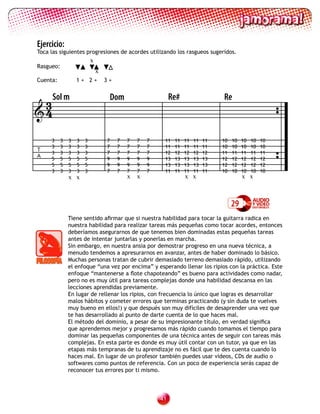 Ejercicio:
Toca las siguientes progresiones de acordes utilizando los rasgueos sugeridos.
                           x
Rasgueo:
                               x
Cuenta:            1+ 2+           3+



 3 Sol m                               Dom                    Re#                  Re
4

     3     3   3   3   3           7    7    7   7   7    11   11   11   11   11   10   10   10   10   10
     3     3   3   3   3           7    7    7   7   7    11   11   11   11   11   10   10   10   10   10
T
     3     3   3   3   3           7    7    7   7   7    12   12   12   12   12   11   11   11   11   11
A
     5     5   5   5   5           9    9    9   9   9    13   13   13   13   13   12   12   12   12   12
     5     5   5   5   5           9    9    9   9   9    13   13   13   13   13   12   12   12   12   12
     3     3   3   3   3           7    7    7   7   7    11   11   11   11   11   10   10   10   10   10
               x x                           x   x                  x x                      x x



                                                                                        29
               Tiene sentido afirmar que si nuestra habilidad para tocar la guitarra radica en
               nuestra habilidad para realizar tareas más pequeñas como tocar acordes, entonces
               deberíamos asegurarnos de que tenemos bien dominadas estas pequeñas tareas
               antes de intentar juntarlas y ponerlas en marcha.
               Sin embargo, en nuestra ansia por demostrar progreso en una nueva técnica, a
               menudo tendemos a apresurarnos en avanzar, antes de haber dominado lo básico.
               Muchas personas tratan de cubrir demasiado terreno demasiado rápido, utilizando
               el enfoque “una vez por encima” y esperando llenar los ripios con la práctica. Este
               enfoque “mantenerse a flote chapoteando” es bueno para actividades como nadar,
               pero no es muy útil para tareas complejas donde una habilidad descansa en las
               lecciones aprendidas previamente.
               En lugar de rellenar los ripios, con frecuencia lo único que logras es desarrollar
               malos hábitos y cometer errores que terminas practicando (y sin duda te vuelves
               muy bueno en ellos!) y que después son muy difíciles de desaprender una vez que
               te has desarrollado al punto de darte cuenta de lo que haces mal.
               El método del dominio, a pesar de su impresionante título, en verdad significa
               que aprendemos mejor y progresamos más rápido cuando tomamos el tiempo para
               dominar las pequeñas componentes de una técnica antes de seguir con tareas más
               complejas. En esta parte es donde es muy útil contar con un tutor, ya que en las
               etapas más tempranas de tu aprendizaje no es fácil que te des cuenta cuando lo
               haces mal. En lugar de un profesor también puedes usar videos, CDs de audio o
               softwares como puntos de referencia. Con un poco de experiencia serás capaz de
               reconocer tus errores por ti mismo.



                                                         1
 