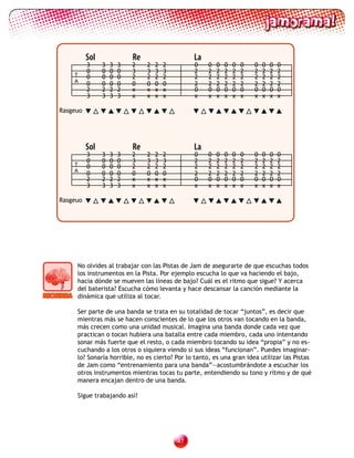 Sol               Re                    La
          3     3   3   3   2    2   2   2        0    0   0   0   0   0   0   0   0   0
          0     0   0   0   3    3   3   3        2    2   2   2   2   2   2   2   2   2
    T     0     0   0   0   2    2   2   2        2    2   2   2   2   2   2   2   2   2
    A
          0     0   0   0   0    0   0   0        2    2   2   2   2   2   2   2   2   2
          2     2   2   2   x    x   x   x        0    0   0   0   0   0   0   0   0   0
          3     3   3   3   x    x   x   x        x    x   x   x   x   x   x   x   x   x

Rasgeuo




          Sol               Re                    La
          3     3   3   3   2    2   2   2        0    0   0   0   0   0   0   0   0   0
          0     0   0   0   3    3   3   3        2    2   2   2   2   2   2   2   2   2
    T     0     0   0   0   2    2   2   2        2    2   2   2   2   2   2   2   2   2
    A
          0     0   0   0   0    0   0   0        2    2   2   2   2   2   2   2   2   2
          2     2   2   2   x    x   x   x        0    0   0   0   0   0   0   0   0   0
          3     3   3   3   x    x   x   x        x    x   x   x   x   x   x   x   x   x

Rasgeuo




     No olvides al trabajar con las Pistas de Jam de asegurarte de que escuchas todos
     los instrumentos en la Pista. Por ejemplo escucha lo que va haciendo el bajo,
     hacia dónde se mueven las líneas de bajo? Cuál es el ritmo que sigue? Y acerca
     del baterista? Escucha cómo levanta y hace descansar la canción mediante la
     dinámica que utiliza al tocar.

     Ser parte de una banda se trata en su totalidad de tocar “juntos”, es decir que
     mientras más se hacen conscientes de lo que los otros van tocando en la banda,
     más crecen como una unidad musical. Imagina una banda donde cada vez que
     practican o tocan hubiera una batalla entre cada miembro, cada uno intentando
     sonar más fuerte que el resto, o cada miembro tocando su idea “propia” y no es-
     cuchando a los otros o siquiera viendo si sus ideas “funcionan”. Puedes imaginar-
     lo? Sonaría horrible, no es cierto? Por lo tanto, es una gran idea utilizar las Pistas
     de Jam como “entrenamiento para una banda”—acostumbrándote a escuchar los
     otros instrumentos mientras tocas tu parte, entendiendo su tono y ritmo y de qué
     manera encajan dentro de una banda.

     Sigue trabajando así!




                                             
 