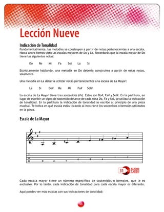 Lección Nueve
	
Indicación de Tonalidad
Fundamentalmente, las melodías se construyen a partir de notas pertenecientes a una escala.
Hasta ahora hemos visto las escalas mayores de Do y La. Recordarás que la escala mayor de Do
tiene las siguientes notas:

       Do      Re       Mi       Fa       Sol   La       Si

Estrictamente hablando, una melodía en Do debería construirse a partir de estas notas,
solamente.

Una melodía en La debería utilizar notas pertenecientes a la escala de La Mayor:

       La      Si       Do#      Re       Mi    Fa#      Sol#

La escala de La Mayor tiene tres sostenidos (#s). Estos son Do#, Fa# y Sol#. En la partitura, en
lugar de escribir un signo de sostenido delante de cada nota Do, Fa y Sol, se utiliza la indicación
de tonalidad. En la partitura la indicación de tonalidad se escribe al principio de una pieza
musical. Te indica en qué escala estás tocando al mostrarte los sostenidos o bemoles utilizados
en la pieza.


Escala de La Mayor


      
            # #
             #
                                                                 #    #          
                                     #        
                    
      T
      A                                                                   1         2
                                                0             2    4
      B             0        2        4



                                                                               31
Cada escala mayor tiene un número específico de sostenidos o bemoles, que le es
exclusivo. Por lo tanto, cada indicación de tonalidad para cada escala mayor es diferente.

Aquí puedes ver más escalas con sus indicaciones de tonalidad:



                                                    
 