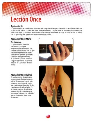 Lección Once
	
Apañamiento
El apañamiento es un término utilizado por los guitarristas para describir la acción de silenciar
la guitarra al tocar. Existen dos tipos de apañamiento. Uno de ellos se realiza con tu mano que
toca los trastes, y se llama apañamiento de mano trasteadora. El otro se realiza con la mano
con la que rasgueas y se llama apañamiento de palma.

Apañamiento de Mano
Trasteadora
El apañamiento de mano
trasteadora se logra
presionando suavemente las
cuerdas con la mano con la que
trasteas logrando que todas
las cuerdas queden apañadas.
Este tipo de apañamiento
es utilizado cuando tocas un
rasgueo percusivo (cubrimos
esto en el Capítulo 8 de este
libro).




Apañamiento de Palma
El apañamiento de palma se
produce cuando descansas la
palma de tu mano con la que
rasgueas o punteas de modo
que cualquiera vibración de las
cuerdas quede silenciada. Es
la mejor manera de silenciar
las cuerdas de tu guitarra de
modo que este será el método
que utilizaremos para tocar
descansos.




                                                 3
 