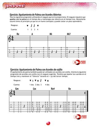 Ejercicio: Apañamiento de Palma con Acordes Abiertos
Toca la siguiente progresión utilizando el rasgueo que se te proporciona. El rasgueo requiere que
apañes con la palma en el tiempo dos y mantengas ese silencio en el tiempo tres. Necesitarás



                                      99
tocarlo lento al principio ya que es un nuevo concepto y puede costar un poco aprenderlo.

    Rasgeuo:

    Cuenta:                   1       2        3   4


 4          Re                        A                                      Mi                         Mi7
4


            99                             99                                 99                            99
        2                 2           0                      0           0                  0           0                  0
        3                 3           2                      2           0                  0           0                  0
T
        2                 2           2                      2           1                  1           1                  1
A
        0                 0           2                      2           2                  2           0                  0
        X                 X           0                      0           2                  2           2                  2
        X                 X           X                      X           0                  0           0                  0


                                                                                                                      38

    Ejercicio: Apañamiento de Palma con Acordes de cejillo
    El apañamiento de palma también puede ser utilizado con acordes con cejillo. Intenta la siguiente
    progresión de acordes con cejillo con el rasgueo sugerido. Tendrás que apañar las cuerdas en el



                                                         9
    tiempo tres y mantener el “silencio” durante el + (y) del tercer tiempo.

        Rasgeuo:

        Cuenta:                   1 dos 2 dos 3                  4 dos


 4 Gm                                     Cm                                  Re#                           Re
4


                      9                                      9                              9                              9
        3     3   3           3   3       8        8    8        8 8         11   11   11       11 11       10   10   10       10   10
        3     3   3           3   3       8        8    8        8 8         11   11   11       11 11       10   10   10       10   10
    T
        3     3   3           3   3       8        8    8        8 8         12   12   12       12 12       11   11   11       11   11
    A
        5     5   5           5   5       10       10   10       10 10       13   13   13       13 13       12   12   12       12   12
        5     5   3           5   5       10       10   10       10 10       13   13   13       13 13       12   12   12       12   12
        3     3   3           3   3       8        8    8        8 8         11   11   11       11 11       10   10   10       10   10


                                                                                                                      39

                                                                    
 