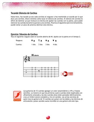 Tocando Silencios de Corchea
Hasta hora, has tocado ya sea cada corchea al rasguear o has mantenido un acorde por lo que
dura una corchea. Ahora veremos cómo tocar el silencio de corchea. El silencio de corchea es
difícil de dominar ya que involucra la técnica de apañar las cuerdas con la palma, para poder
silenciar las cuerdas durante lo que dura una corchea. Practica el siguiente ejercicio lentamente,
puede tomar un poco de práctica dominar esta técnica.




Ejercicio: Silencios de Corchea

                                     =
Toca el siguiente rasgueo sobre el acorde abierto de Mi. Apaña con la palma en el tiempo 2.

      Rasgeuo:

      Cuenta:               1 dos    2 dos        3 dos       4 dos




                   4        Mi abierto
                  4


                                    =
                            0   0        0    0     0     0    0
                            0   0        0    0     0     0    0
                    T       1   1        1    1     1     1    1
                    A       2
                            2
                                2
                                2
                                         2
                                         2
                                              2
                                              2
                                                    2
                                                    2
                                                          2
                                                          2
                                                               2
                                                               2      40
                            0   0        0    0     0     0    0




                 Las guitarras de 12 cuerdas agregan un color sorprendente a riffs y fraseos
                 sencillos. La manera en que las primeras cuatro cuerdas están duplicadas con
                 afinamiento octavado y las dos cuerdas altas están pareadas idénticamente,
                 crea un timbre sonoro completo y rico en sonidos. Las armas secretas de
                 quien toca la guitarra de 12 cuerdas son pulsar con los dedos y las técnicas de
                 articulación; pulsar acordes suena increíble en una guitarra de este tipo.




                                                    
 