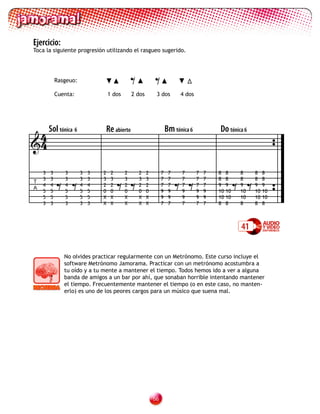 Ejercicio:
Toca la siguiente progresión utilizando el rasgueo sugerido.




            Rasgeuo:

            Cuenta:                1 dos
                                               = =
                                               2 dos        3 dos         4 dos




 4      Sol tónica 6           Re abierto                           Bm tónica 6           Do tónica 6
4


            ==                          ==                               ==                         ==
    3   3      3       3   3   2    2      2     2     2        7    7    7       7   7   8    8    8    8    8
    3   3      3       3   3   3    3      3     3     3        7    7    7       7   7   8    8    8    8    8
T
    4   4      4       4   4   2    2      2     2     2        7    7    7       7   7   9    9    9    9    9
A
    5   5      5       5   5   0    0      0     0     0        9    9    9       9   9   10   10   10   10   10
    5   5      5       5   5   X    X      X     X     X        9    9    9       9   9   10   10   10   10   10
    3   3      3       3   3   X    X      X     X     X        7    7    7       7   7   8    8    8    8    8



                                                                                                    41


               No olvides practicar regularmente con un Metrónomo. Este curso incluye el
               software Metrónomo Jamorama. Practicar con un metrónomo acostumbra a
               tu oído y a tu mente a mantener el tiempo. Todos hemos ido a ver a alguna
               banda de amigos a un bar por ahí, que sonaban horrible intentando mantener
               el tiempo. Frecuentemente mantener el tiempo (o en este caso, no manten-
               erlo) es uno de los peores cargos para un músico que suena mal.




                                                           
 