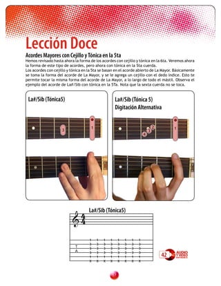 Lección Doce
Acordes Mayores con Cejillo y Tónica en la 5ta
Hemos revisado hasta ahora la forma de los acordes con cejillo y tónica en la 6ta. Veremos ahora
la forma de este tipo de acordes, pero ahora con tónica en la 5ta cuerda.
Los acordes con cejillo y tónica en la 5ta se basan en el acorde abierto de La Mayor. Básicamente
se toma la forma del acorde de La Mayor, y se le agrega un cejillo con el dedo índice. Esto te
permite tocar la misma forma del acorde de La Mayor, a lo largo de todo el mástil. Observa el
ejemplo del acorde de La#/Sib con tónica en la 5Ta. Nota que la sexta cuerda no se toca.


 La#/Sib (Tónica5)                                   La#/Sib (Tónica 5)
                                                     Digitación Alternativa


                                     1                                        2        1
                    3                                                     3
                                                                      4




                           4        La#/Sib (Tónica5)
                          4

                                    1    1   1   1    1   1   1   1
                                    3    3   3   3    3   3   3   3
                            T
                                    3    3   3   3    3   3   3   3
                            A       3    3   3   3    3   3   3   3
                                    1    1   1   1    1   1   1   1               42
                                    X    X   X   X    X   X   X   X



                                                 
 