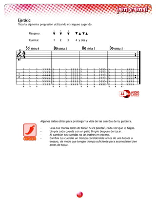 Ejercicio:
Toca la siguiente progresión utilizando el rasgueo sugerido

                                       •    •        •
        Rasgeuo:

        Cuenta:                        1    2        3     4 y dos y



 4Sol tónica 6                         Do tónica 5                      Re tónica 5          Do tónica 5
4

    3   3     3        3   3   3   3   3   3    3        333   3    5      5     5    5555   3   3    3    333   3
    3   3     3        3   3   3   3   5   5    5        555   5    7      7     7    7777   5   5    5    555   5
T
    4   4     4        4   4   4   4   5   5    5        555   5    7      7     7    7777   5   5    5    555   5
A
    5   5     5        5   5   5   5   5   5    5        555   5    7      7     7    7777   5   5    5    555   5
    5   5     5        5   5   5   5   3   3    3        333   3    5      5     5    5555   3   3    3    333   3
    3   3     3        3   3   3   3   X   X    X        XXX   X    X      X     X    XXXX   X   X    X    XXX   X
    •    •    •                        •   •    •                   •       •    •           •   •    •

                                                                                                      44




                   Algunos datos útiles para prolongar la vida de las cuerdas de tu guitarra.

                   -               Lava tus manos antes de tocar. Si es posible, cada vez que lo hagas.
                   -               Limpia cada cuerda con un paño limpio después de tocar.
                   -               Al cambiar tus cuerdas no las estires en exceso.
                   -               Cambia tus cuerdas un tiempo considerable antes de una tocata o
                                   ensayo, de modo que tengan tiempo suficiente para acomodarse bien
                                   antes de tocar.




                                                                   
 