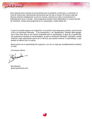 Este material extra consiste en herramientas que te ayudarán a motivarte y a mantener tu
nivel de interés alto. Recomiendo fuertemente que los uses al menos 10 minutos cada día.
Hacerlo mejorará rápidamente tu lectura musical, entrenará tu oído e incrementará tu
habilidad para tocar a tiempo. Estos programas también están disponibles en nuestra sección
de miembros. Instala estos programas en tu computador y úsalos desde ahí.




Lo que sí te puedo asegurar es lo siguiente: si escuchas lo que tengo para contarte, practicas día
a día y te mantienes motivado, Y los comenzarás a ver rápidamente. También debo agregar
que si bien este libro es una fuente invaluable para tu aprendizaje, la guía de un guitarrista
con experiencia también es recomendable, ya que te mantendrá enfocado, motivado y puede
indicarte cosas importantes acerca de tu técnica, que pueden acelerar tu aprendizaje, y que
puedes no advertir por tu cuenta.

Buena suerte con tu aprendizaje de la guitarra, va a ser un viaje que verdaderamente cambiará
tu vida!

Con sincero afecto,




Ben Edwards
guitarrajamorama.com




                                              
 