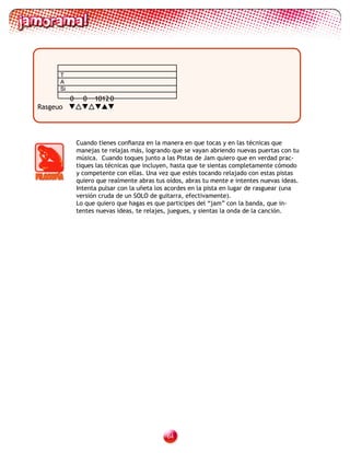 T
      A
      Si
           0     0   1012 0
Rasgeuo




               Cuando tienes confianza en la manera en que tocas y en las técnicas que
               manejas te relajas más, logrando que se vayan abriendo nuevas puertas con tu
               música. Cuando toques junto a las Pistas de Jam quiero que en verdad prac-
               tiques las técnicas que incluyen, hasta que te sientas completamente cómodo
               y competente con ellas. Una vez que estés tocando relajado con estas pistas
               quiero que realmente abras tus oídos, abras tu mente e intentes nuevas ideas.
               Intenta pulsar con la uñeta los acordes en la pista en lugar de rasguear (una
               versión cruda de un SOLO de guitarra, efectivamente).
               Lo que quiero que hagas es que participes del “jam” con la banda, que in-
               tentes nuevas ideas, te relajes, juegues, y sientas la onda de la canción.




                                              
 