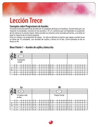 Lección Trece
Conceptos sobre Progresiones de Acordes
Si tomas el sencillo patrón de acordes de 12 compases de blues y lo analizas, encontrarás que, sin
importar la tonalidad, consiste en los acordes I, IV y V, números que corresponden a la posición
de las notas en la escala mayor. Estos acordes se conocen como acordes primarios, y en ellos se
basa la mayoría de la música popular.
Echa un vistazo a la progresión de abajo. En ella se delinea el patrón que sigues cuando tocas
un blues de 12 compases, con acordes de cejillo y tónica en la 6ta. Como ejemplo se da un
blues en Mi.


Blues Patrón 1 – Acordes de cejillo y tónica 6ta

 4               Mi
4               I

              Cualquier
              traste
     0    0      0    0   0   0   0   0   0   0   0   0   0   0   0    0      0   0    0   0   0   0   0   0   0   0   0   0
     0    0      0    0   0   0   0   0   0   0   0   0   0   0   0    0      0   0    0   0   0   0   0   0   0   0   0   0
 T
     1    1      1    1   1   1   1   1   1   1   1   1   1   1   1    1      1   1    1   1   1   1   1   1   1   1   1   1
 A   2    2      2    2   2   2   2   2   2   2   2   2   2   2   2    2      2   2    2   2   2   2   2   2   2   2   2   2
     2    2      2    2   2   2   2   2   2   2   2   2   2   2   2    2      2   2    2   2   2   2   2   2   2   2   2   2
     0    0      0    0   0   0   0   0   0   0   0   0   0   0   0    0      0   0    0   0   0   0   0   0   0   0   0   0




 4               La                                                               Mi
4              IV                                                                I

          5 trastes más                                                    Traste inicial
          arriba
      5   5      5    5   5   5   5   5   5   5   5   5   5   5   0    0      0   0    0   0   0   0   0   0   0   0   0   0
      5   5      5    5   5   5   5   5   5   5   5   5   5   5   0    0      0   0    0   0   0   0   0   0   0   0   0   0
 T    6   6      6    6   6   6   6   6   6   6   6   6   6   6   1    1      1   1    1   1   1   1   1   1   1   1   1   1
 A    7   7      7    7   7   7   7   7   7   7   7   7   7   7   2    2      2   2    2   2   2   2   2   2   2   2   2   2
      7   7      7    7   7   7   7   7   7   7   7   7   7   7   2    2      2   2    2   2   2   2   2   2   2   2   2   2
      5   5      5    5   5   5   5   5   5   5   5   5   5   5   0    0      0   0    0   0   0   0   0   0   0   0   0   0




                                                                  
 