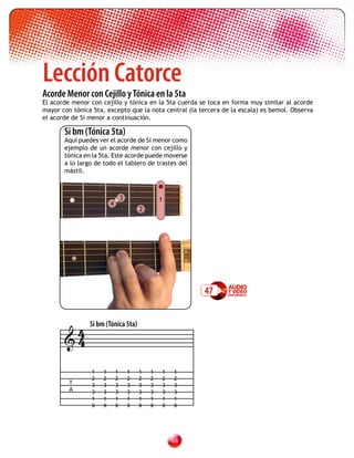Lección Catorce
Acorde Menor con Cejillo y Tónica en la 5ta
El acorde menor con cejillo y tónica en la 5ta cuerda se toca en forma muy similar al acorde
mayor con tónica 5ta, excepto que la nota central (la tercera de la escala) es bemol. Observa
el acorde de Si menor a continuación.

       Si bm (Tónica 5ta)
       Aquí puedes ver el acorde de Si menor como
       ejemplo de un acorde menor con cejillo y
       tónica en la 5ta. Este acorde puede moverse
       a lo largo de todo el tablero de trastes del
       mástil.



                                3               1
                        4
                                        2




                                                         47


        4 Si bm (Tónica 5ta)
       4

                1   1       1       1   1   1   1   1
                2   2       2       2   2   2   2   2
         T      3   3       3       3   3   3   3   3
         A      3   3       3       3   3   3   3   3
                1   1       1       1   1   1   1   1
                X   X       X       X   X   X   X   X




                                                    
 