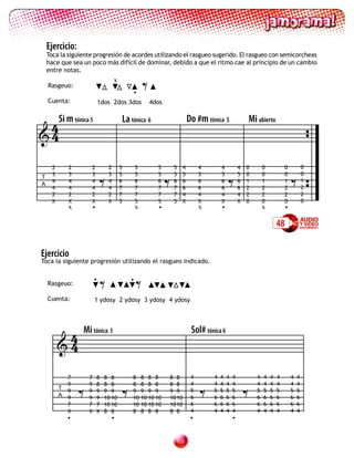 Ejercicio:
    Toca la siguiente progresión de acordes utilizando el rasgueo sugerido. El rasgueo con semicorcheas
    hace que sea un poco más difícil de dominar, debido a que el ritmo cae al principio de un cambio



                                                         =
    entre notas.
                                      x
    Rasgeuo:
                                                  •
    Cuenta:                   1dos 2dos 3dos                 4dos


 4Si m tónica 5                               La tónica 6                        Do #m tónica 5               Mi abierto
4


                              =                                     =                             =                                    =
      2       2       2           2       5          5         5        5    4        4       4           4   0       0           0            0
      3       3       3           3       5          5         5        5    5        5       5           5   0       0           0            0
T
      4       4       4           4       6          6         6        6    6        6       6           6   1       1           1            1
A
      4       4       4           4       7          7         7        7    6        6       6           6   2       2           2            2
      2       2       2           2       7          7         7        7    4        4       4           4   2       2           2            2
      X       X       X           X       5          5         5        5    X        X       X           X   0       0           0            0
              x       •                              x         •                      x       •                       x            •

                                                                                                                              48

Ejercicio
Toca la siguiente progresión utilizando el rasgueo indicado.


    Rasgeuo:

    Cuenta:
                          •
                              = =                •


                          1 ydosy 2 ydosy 3 ydosy 4 ydosy




           4      Mi tónica 5                                                     Sol# tónica 6
          4


                  =                       =                                           =                       =
              7       7   8     8 8               8      8 8 8      8 8           4       4   4   4   4           4   4   4   4        4   4
              9       9   8     8 8               8      8 8 8      8 8           4       4   4   4   4           4   4   4   4        4   4
          T                                                                       5       5   5   5   5           5   5   5   5        5   5
              9       9   9     9 9               9      9 9 9      9 9
          A   9       9   9     10 10             10     10 10 10   10 10         6       6   6   6   6           6   6   6   6        6   6
              7       7   7     10 10             10     10 10 10   10 10         6       6   6   6   6           6   6   6   6        6   6
              X       X   X     8 8               8      8 8 8      8 8           4       4   4   4   4           4   4   4   4        4   4
              •                   •                                               •                   •


                                                                            
 