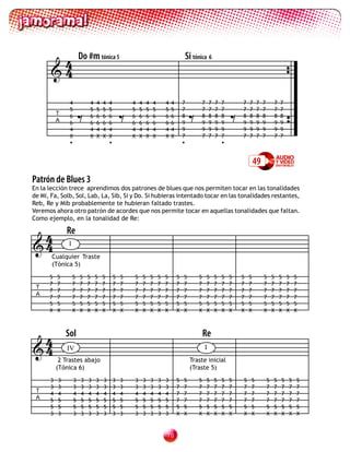 4               Do #m tónica 5                                                  Si tónica 6
       4


                        =                       =                                           =                       =
                4           4   4   4   4           4   4       4   4       4   4       7           7   7   7   7       7   7   7    7       7   7
                5           5   5   5   5           5   5       5   5       5   5       7           7   7   7   7       7   7   7    7       7   7
           T                                                                            8           8   8   8   8       8   8   8    8       8   8
                6           6   6   6   6           6   6       6   6       6   6
           A    6           6   6   6   6           6   6       6   6       6   6       9           9   9   9   9       9   9   9    9       9   9
                4           4   4   4   4           4   4       4   4       4   4       9           9   9   9   9       9   9   9    9       9   9
                X           X   X   X   X           X   X       X   X       X   X       7           7   7   7   7       7   7   7    7       7   7
                •                       •                                               •                       •


                                                                                                                                49
Patrón de Blues 3
En la lección trece aprendimos dos patrones de blues que nos permiten tocar en las tonalidades
de Mi, Fa, Solb, Sol, Lab, La, Sib, Si y Do. Si hubieras intentado tocar en las tonalidades restantes,
Reb, Re y Mib probablemente te hubieran faltado trastes.
Veremos ahora otro patrón de acordes que nos permite tocar en aquellas tonalidades que faltan.
Como ejemplo, en la tonalidad de Re:


 4             Re
4             I
       Cualquier Traste
       (Tónica 5)

      5    5       5    5   5   5   5       5   5   5       5       5   5   5       5   5       5       5   5   5   5   5   5        5       5   5   5   5
      7    7       7    7   7   7   7       7   7   7       7       7   7   7       7   7       7       7   7   7   7   7   7        7       7   7   7   7
 T
      7    7       7    7   7   7   7       7   7   7       7       7   7   7       7   7       7       7   7   7   7   7   7        7       7   7   7   7
 A
      7    7       7    7   7   7   7       7   7   7       7       7   7   7       7   7       7       7   7   7   7   7   7        7       7   7   7   7
      5    5       5    5   5   5   5       5   5   5       5       5   5   5       5   5       5       5   5   5   5   5   5        5       5   5   5   5
      X    X       X    X   X   X   X       X   X   X       X       X   X   X       X   X       X       X   X   X   X   X   X        X       X   X   X   X




 4             Sol                                                                                  Re
4             IV                                                                                   I
            2 Trastes abajo                                                                 Traste inicial
           (Tónica 6)                                                                       (Traste 5)
       3   3        3   3   3   3   3       3   3   3       3       3   3   3       5   5       5       5   5   5   5   5   5            5   5   5   5   5
       3   3        3   3   3   3   3       3   3   3       3       3   3   3       7   7       7       7   7   7   7   7   7            7   7   7   7   7
 T
       4   4        4   4   4   4   4       4   4   4       4       4   4   4       7   7       7       7   7   7   7   7   7            7   7   7   7   7
 A     5   5        5   5   5   5   5       5   5   5       5       5   5   5       7   7       7       7   7   7   7   7   7            7   7   7   7   7
       5   5        5   5   5   5   5       5   5   5       5       5   5   5       5   5       5       5   5   5   5   5   5            5   5   5   5   5
       3   3        3   3   3   3   3       3   3   3       3       3   3   3       X   X       X       X   X   X   X   X   X            X   X   X   X   X


                                                                            0
 