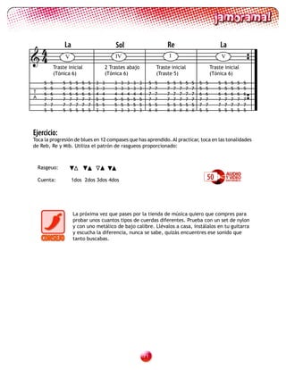 4                 La                              Sol                               Re                                La
4                    V                            IV                                 I                                   V
              Traste inicial                   2 Trastes abajo                  Traste inicial                    Traste inicial
              (Tónica 6)                       (Tónica 6)                       (Traste 5)                        (Tónica 6)
      5   5       5   5    5   5   5   3   3       3   3   3   3   3        5   5    5    5   5   5   5   5   5       5   5   5   5   5
      5   5       5   5    5   5   5   3   3       3   3   3   3   3        7   7    7    7   7   7   7   5   5       5   5   5   5   5
T     6   6       6   6    6   6   6   4   4       4   4   4   4   4        7   7    7    7   7   7   7   6   6       6   6   6   6   6
A     7   7       7   7    7   7   7   5   5       5   5   5   5   5        7   7    7    7   7   7   7   7   7       7   7   7   7   7
      7   7       7   7    7   7   7   5   5       5   5   5   5   5        5   5    5    5   5   5   5   7   7       7   7   7   7   7
      5   5       5   5    5   5   5   3   3       3   3   3   3   3        X   X    X    X   X   X   X   5   5       5   5   5   5   5




Ejercicio:
Toca la progresión de blues en 12 compases que has aprendido. Al practicar, toca en las tonalidades
de Reb, Re y Mib. Utiliza el patrón de rasgueos proporcionado:



    Rasgeuo:

    Cuenta:               1dos 2dos 3dos 4dos                                                                 50



                          La próxima vez que pases por la tienda de música quiero que compres para
                          probar unos cuantos tipos de cuerdas diferentes. Prueba con un set de nylon
                          y con uno metálico de bajo calibre. Llévalos a casa, instálalos en tu guitarra
                          y escucha la diferencia, nunca se sabe, quizás encuentres ese sonido que
                          tanto buscabas.




                                                                       1
 
