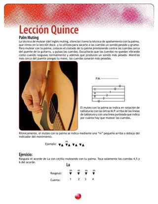 Lección Quince
Palm Muting
La técnica de mutear (del inglés muting, silenciar) toma la técnica de apañamiento con la palma,
que vimos en la lección doce, y la utilizas para sacarle a las cuerdas un sonido pesado y grueso.
Para mutear con la palma, colocas el costado de tu palma presionando contra las cuerdas cerca
del puente de la guitarra, y pulsas las cuerdas. Escucharás que las cuerdas no quedan vibrando
como cuando rasgueas normalmente y además que producen un sonido más pesado. Mientras
más cerca del puente pongas tu mano, las cuerdas sonarán más pesadas.




                                                                 P.M.-----------------

                                                                                         O
                                                                T                   O
                                                                A               1
                                                                B           2
                                                                        2
                                                                    O

                                                   El muteo con la palma se indica en notación de
                                                   tablaturas con las letras M.P arriba de las líneas
                                                                                .
                                                   de tablatura y con una línea punteada que indica
                                                   por cuánto hay que mutear las cuerdas.




Rítmicamente, el muteo con la palma se indica mediante una “m” pequeña arriba o debajo del
indicador del movimiento.
                                     m
                     Ejemplo:


Ejercicio:
Rasguea el acorde de La con cejillo muteando con tu palma. Toca solamente las cuerdas 4,5 y
6 del acorde.
                                      La
                                         m     m      m      m
                         Rasgeuo:

                         Cuenta:         1     2      3     4




                                              
 