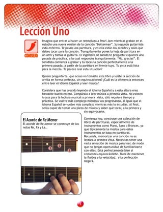 Lección Uno
              Imagina que entras a hacer un reemplazo a Pearl Jam mientras graban en el
              estudio una nueva versión de la canción “Betterman”. Su segundo guitarrista
              está enfermo. Te pasan una partitura, y en ella están los acordes y solos que
              debes tocar para la canción. Tranquilamente pones la hoja de partitura en
              un atril y tomas la guitarra. El ingeniero de sonido te pregunta si quieres una
              pasada de práctica, a lo cual respondes tranquilamente, “No, gracias”. El
              sonidista comienza a grabar y tú tocas la canción perfectamente a la
              primera pasada, a partir de la partitura en frente tuyo. Tu pista está lista
              para la mezcla. Te parece real esta situación?

              Quiero preguntarte, que acaso no tomaste este libro y leíste la sección de
              arriba en forma perfecta, sin equivocaciones? ¿Cuál es la diferencia entonces
              entre leer el idioma Español y leer música?

              Considera que has crecido leyendo el idioma Español y a esta altura eres
              bastante bueno en eso. Compáralo a leer música a primera vista. No existen
              trucos para la lectura musical a primera vista, sólo requiere tiempo y
              práctica. Se vuelve más complejo mientras vas progresando, al igual que el
              idioma Español se vuelve más complejo mientras más lo estudias. Al final,
              serás capaz de tomar una pieza de música y saber qué tocar, a la primera y
                                              sin equivocarte.

El Acorde de Re Menor                           Comienza hoy, construye una colección de
                                                libros de partituras, especialmente de
El acorde de Re Menor se construye de las
                                                instrumentos como Piano, Saxo o Bronces, ya
notas Re, Fa y La..
                                                que típicamente la música para estos
                                                instrumentos se basa en partituras.
                                                Recuerda, memorizar una canción no es
                                                lectura a primera vista. Necesitas tener una
                                                vasta selección de música para leer, de modo
                          2                     que no tengas oportunidad de familiarizarte
                   3
                                  1             con ellas. Está perfectamente bien si
                                                comienzas equivocándote. Trata de mantener
                                                la fluidez y la velocidad, y la perfección
                                                llegará.




                                            
 