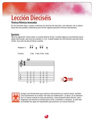 Lección Dieciséis
Técnicas Rítmicas Avanzadas
En las lecciones doce y quince cubrimos las técnicas de staccato y de silenciar con la palma.
Estas técnicas pueden combinarse para formar algunos patrones rítmicos interesantes.



Ejercicio:
Toca los siguientes ritmos sobre un acorde abierto de Sol. Cuando hagas los movimientos hacia
abajo silenciando, sólo toca las cuerdas 4, 5 y 6. Cuando toques los movimientos staccato hacia
arriba, toca sólo las dos primeras cuerdas.

                           mm           mm
        Rasgeuo 1:
                                    •            •

        Cuenta:            1 dos 2 dos 3 dos 4 dos



              4      Sol
             4

                     3     3    3       3   3    3
                     0     0    0       0   0    0
             T       0     0    0       0   0    0
             A       0     0    0       0   0    0
             B       2
                     3
                           2
                           3
                                2
                                3
                                        2
                                        3
                                            2
                                            3
                                                 2
                                                 3
                                                                  53
                     m     m    •       m m      •




             Aunque creo firmemente que mientras más practicas te vuelves mejor, también
             creo fuertemente en el dicho “de todo con moderación”, es decir, no te sobreexi-
             jas a ti mismo cuando se trata de practicar. Suena bastante obvio decirlo, pero
             asegúrate que hacerte el tiempo para comer y ducharte y relajarte, ya que esas
             actividades son igual de importantes que practicar tus nuevas técnicas.




                                                0
 