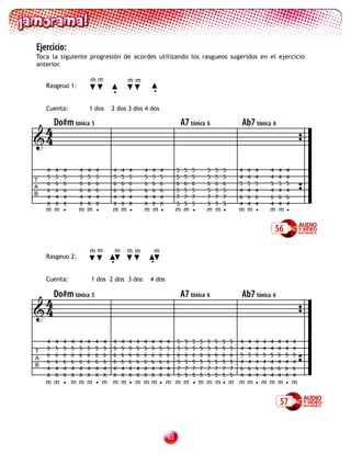 Ejercicio:
Toca la siguiente progresión de acordes utilizando los rasgueos sugeridos en el ejercicio
anterior.

                            mm                   mm
    Rasgeuo 1:
                                     •                        •

    Cuenta:             1 dos        2 dos 3 dos 4 dos


 4 Do#m tónica 5                                                               A7 tónica 6                  Ab7 tónica 6
4

    4   4   4       4   4    4       4       4   4       4   4    4        5    5   5       5   5   5       4   4   4       4   4    4
    5   5   5       5   5    5       5       5   5       5   5    5        5    5   5       5   5   5       4   4   4       4   4    4
T
    6   6   6       6   6    6       6       6   6       6   6    6        6    6   6       6   6   6       5   5   5       5   5    5
A
    6   6   6       6   6    6       6       6   6       6   6    6        5    5   5       5   5   5       4   4   4       4   4    4
B
    4   4   4       4   4    4       4       4   4       4   4    4        7    7   7       7   7   7       6   6   6       6   6    6
    X   X   X       X   X    X       X       X   X       X   X    X        5    5   5       5   5   5       4   4   4       4   4    4
    m m •           m m •            m m •               m m•              m m •            m m•            m m •           m m•


                                                                                                                                56

                        mm               m       mm           m
    Rasgeuo 2:
                                     •                       •

    Cuenta:                 1 dos 2 dos 3 dos                4 dos


 4Do#m tónica 5                                                                A7 tónica 6                  Ab7 tónica 6
4

    4   4   4   4   4   4    4   4   4       4   4   4   4   4    4   4    5    5   5   5   5   5   5   5   4   4   4   4   4   4    4   4
    5   5   5   5   5   5    5   5   5       5   5   5   5   5    5   5    5    5   5   5   5   5   5   5   4   4   4   4   4   4    4   4
T
    6   6   6   6   6   6    6   6   6       6   6   6   6   6    6   6    6    6   6   6   6   6   6   6   5   5   5   5   5   5    5   5
A
    6   6   6   6   6   6    6   6   6       6   6   6   6   6    6   6    5    5   5   5   5   5   5   5   4   4   4   4   4   4    4   4
B
    4   4   4   4   4   4    4   4   4       4   4   4   4   4    4   4    7    7   7   7   7   7   7   7   6   6   6   6   6   6    6   6
    X   X   X   X   X   X    X   X   X       X   X   X   X   X    X   X    5    5   5   5   5   5   5   5   4   4   4   4   4   4    4   4
    m m • m m m • m m m • m m m• m m m • m m m• m m m • m m m• m


                                                                                                                                 57


                                                                      2
 