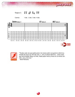 mm           m   m           mm
            Rasgeuo 3:
                                             •           •

            Cuenta:                 1 dos 2 dos 3 dos 4 dos



 4 Do#m tónica 5                                                          A7 tónica 6                  Ab7 tónica 6
4

    4   4   4   4   4   4   4   4    4   4   4   4   4   4   4   4    5    5   5   5   5   5   5   5   4   4   4   4   4   4   4    4
    5   5   5   5   5   5   5   5    5   5   5   5   5   5   5   5    5    5   5   5   5   5   5   5   4   4   4   4   4   4   4    4
T
    6   6   6   6   6   6   6   6    6   6   6   6   6   6   6   6    6    6   6   6   6   6   6   6   5   5   5   5   5   5   5    5
A
    6   6   6   6   6   6   6   6    6   6   6   6   6   6   6   6    5    5   5   5   5   5   5   5   4   4   4   4   4   4   4    4
B
    4   4   4   4   4   4   4   4    4   4   4   4   4   4   4   4    7    7   7   7   7   7   7   7   6   6   6   6   6   6   6    6
    X   X   X   X   X   X   X   X    X   X   X   X   X   X   X   X    5    5   5   5   5   5   5   5   4   4   4   4   4   4   4    4
    m m • m m • m m m m• m m• m m m m •m m • m m m m • m m •m m


                                                                                                                               58


                        “Tocaba cada vez que podía poner mis manos sobre una guitarra eléctrica;
                        trataba de sacar los riffs del rock´n ´roll y el blues eléctrico – como cosas
                        que hacía Muddy Waters al final. Podía pasar horas y horas en la misma can-
                        ción, una y otra vez.”
                        – Keith Richards




                                                                     3
 