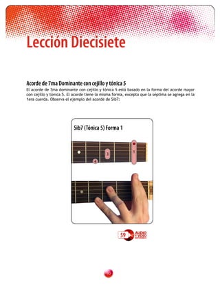 Lección Diecisiete

Acorde de 7ma Dominante con cejillo y tónica 5
El acorde de 7ma dominante con cejillo y tónica 5 está basado en la forma del acorde mayor
con cejillo y tónica 5. El acorde tiene la misma forma, excepto que la séptima se agrega en la
1era cuerda. Observa el ejemplo del acorde de Sib7:




                          Sib7 (Tónica 5) Forma 1


                                                           1
                                            3
                                     4




                                                    59




                                            0
 