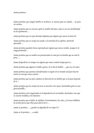 Jamás permitas…



Jamás permitas que ningún hombre te esclavice, tu naciste para ser amada… no para
ser esclava.

Jamás permitas que tu corazón sufra en nombre del amor, amar es un acto de felicidad,
no de sufrimiento….

Jamás permitas que tus ojos derramen lágrimas por alguien que nunca te hará reír

Jamás permitas que tu cuerpo sea usado, es la morada de tu espíritu, mantenlo
apreciado….

Jamás permitas quedarte horas esperando por alguien que nunca vendrá, aunque te lo
tenga prometido…

Jamás permitas que tu nombre sea pronunciado en vano por un hombre que no vale la
pena….

Jamás desperdicies tu tiempo con alguien que nunca tendrá tiempo para ti…

Jamás permitas que alguien te hable a gritos, Si te han de hablar…..que sea con amor..

Jamás permitas que pasiones desenfrenadas te saquen de un mundo real para hacerte
entrar en uno que nunca existió…

Jamás permitas que tus pies caminen en dirección de un hombre que se la pasa huyendo
de ti…

Jamás permitas que los sueños de otros se mezclen a los tuyos, haciéndolos girar en una
gran pesadilla…

Jamás permitas vivir angustiada en la dependencia de un hombre, haciéndote creer que
tu naciste inválida y sin iniciativa

Jamás permitas que el dolor, la soledad, el resentimiento, los celos, y el rencor debiliten
la enorme fuerza que Dios puso dentro de ti….

Jamás te permitas… ¡¡¡perder tu dignidad de ser mujer!!!!!

Jamás se lo permitas ….a nadie
 