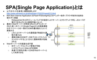 SPA(Single Page Application)とは
● 以下のサイトを参考に概要説明します
http://www.atmarkit.co.jp/ait/articles/1702/22/news012.html
● RIA（Rich Internet Application）をFlashやSilverlightなどのベンダー依存・ブラウザ依存の技術を
使わずに実装
○ WebpackなどのJSモジュールバンドラの進歩によりサーバーとクライアントで同じ JSコードが
実行できるようになり実現可能になった
10
● 最初にWebサーバーの特定URLからダウンロード
された単一のページ (Single Page)からの画面遷移
はすべてページの一部の DOMの書き換えによって
実現する
○ これによりサーバーとの通信量が削減され遷
移が速くなる
○ 遷移対象のDOMデータをプリロードやバック
エンドロードすることでさらに遷移時間が短縮
される
● Webサーバーでの画面生成不要
○ 別サーバーでコンテンツ管理が可能
=>クライアントにWeb APIを提供
○ 高速で冗長性の高い CDNをWebサーバーと
して利用できる
 