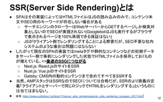 SSR(Server Side Rendering)とは
● SPAはその実装によってはHTMLファイルはJSの読み込みのみで、コンテンツ本
文やSEO用のキーワードが存在しない場合がある
○ サーチエンジンのクローラーはWebサーバーからGETするページしか検索対
象としないのでSEOが実現されない(GooglebotはJSも実行するがブラウザ
で表示されるページを100%再現できる保証はない)
○ JSがクライアント側でレンダリングすることによる弊害だが、SEO不要な社内
システムのような場合は問題にはならない
● したがって現在のSPAの実装ではmetaタグや静的なコンテンツなどの初期データ
をサーバー側で事前にレンダリングした状態でHTMLファイルを保存しておくもの
が増えている。=>後述のSSGにつながる
○ Next.js：React.jsのサイトをSSR
○ Nuxt.js：Vue.jsのサイトをSSR
○ Gatsby：CMS内の動的コンテンツまで含めてすべてをSSRする
● 当然、AMPスタックはSSRなのでSEOについては合格だが、SSRのより狭義の定
義「クライアントとサーバーで同じロジックでHTMLをレンダリングする」というものに
は当てはまらない。
● 参考：https://www.publickey1.jp/blog/17/server_side_renderingserver_side_rendering_ng-japan_2017.html 12
 