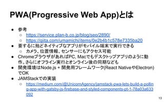 PWA(Progressive Web App)とは
● 参考
○ https://service.plan-b.co.jp/blog/seo/2890/
○ https://qiita.com/umamichi/items/0e2b4b1c578e7335ba20
● 要するに殆どネイティブなアプリがモバイル端末で実行できる
○ カメラ、位置情報、センサーにもアクセス可能
● ChromeブラウザがあればPC, Macでもデスクトップアプリのように動
作。さらにオフライン実行とオンライン後の同期なども
● 開発環境はNode.js + 開発用フレームワーク(React NativeやElectron)
でOK
● JAMStackでの実装
○ https://medium.com/@UnicornAgency/jamstack-pwa-lets-build-a-pollin
g-app-with-gatsby-js-firebase-and-styled-components-pt-1-78a03a633
092
13
 