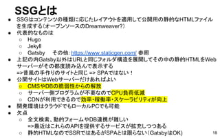 SSGとは
● SSGはコンテンツの種類に応じたレイアウトを適用して公開用の静的なHTMLファイル
を生成する（オープンソースのDreamweaver?）
● 代表的なものは
○ Hugo
○ Jekyll
○ Gatsby　　その他：https://www.staticgen.com/ 参照
● 上記の内Gatsby以外はURLと同じフォルダ構造を展開してその中の静的HTMLをWeb
サーバーがその都度読み込んで表示する
=>昔風の手作りのサイトと同じ => SPAではない！
● 公開サイトはWebサーバーだけあればよい
○ CMSやDBの脆弱性からの解放
○ サーバー側プログラムが不要なのでCPU負荷低減
○ CDNが利用できるので効率・稼働率・スケーラビリティが向上
● 開発環境はクラウドでもローカルPCでも可能
● 欠点
○ 全文検索、動的フォームやDB連携が難しい
=>最近はこれらのAPIを提供するサービスが拡充しつつある
○ 静的HTMLなのでSSRではあるがSPAとは限らない（GatsbyはOK) 18
 