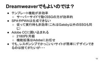 Dreamweaverでもよいのでは？
● テンプレート機能が非効率
○ サーバーサイドで動くSSGの方が効率的
● SPAやPWAは生成できない
○ 従って実行時も非効率（これはGatsby以外のSSGも同
じ）
● Adobe CCに囲い込まれる
○ 2180円/月額
○ 機能拡張はAdobeにお任せ
● でも、レスポンシブでかっこいいサイトが簡単にデザインでき
るのは捨てがたいが・・・
19
 