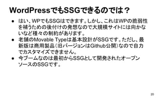 WordPressでもSSGできるのでは？
● はい、WPでもSSGはできます。しかし、これはWPの脆弱性
を補うための後付けの発想なので大規模サイトには向かな
いなど種々の制約があります。
● 老舗のMovable Typeは基本設計がSSGです。ただし、最
新版は商用製品（旧バージョンはGithub公開）なので自力
でカスタマイズできません。
● 今ブームなのは最初からSSGとして開発されたオープン
ソースのSSGです。
20
 