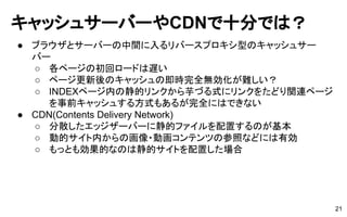 キャッシュサーバーやCDNで十分では？
● ブラウザとサーバーの中間に入るリバースプロキシ型のキャッシュサー
バー
○ 各ページの初回ロードは遅い
○ ページ更新後のキャッシュの即時完全無効化が難しい？
○ INDEXページ内の静的リンクから芋づる式にリンクをたどり関連ページ
を事前キャッシュする方式もあるが完全にはできない
● CDN(Contents Delivery Network)
○ 分散したエッジザーバーに静的ファイルを配置するのが基本
○ 動的サイト内からの画像・動画コンテンツの参照などには有効
○ もっとも効果的なのは静的サイトを配置した場合
21
 