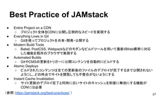Best Practice of JAMstack
● Entire Project on a CDN
○ プロジェクト全体をCDNに公開し圧倒的なスピードを実現する
● Everything Lives in Git
○ Gitを使ってプロジェクトを共有・開発・公開する
● Modern Build Tools
○ Babel, PostCSS, Webpackなどのモダンなビルドツールを用いて最新のWeb標準に対応
した機能を既存のブラウザで実現する
● Automated Builds
○ GitやCMSの更新をトリガーに公開コンテンツを自動的にビルドする
● Atomic Deploys
○ ビルドされたコンテンツは全ての更新後のファイルのデプロイが完了するまで公開されない
ようにし、どの時点でサイトを閲覧しても不整合がないようにする
● Instant Cache Invalidation
○ サイト更新のデプロイ完了と同時に古いサイトのキャッシュを即座に無効にする機能が
CDNには必要
（参照：https://jamstack.org/best-practices/ ） 27
 