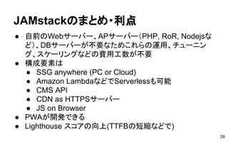 JAMstackのまとめ・利点
28
● 自前のWebサーバー、APサーバー（PHP, RoR, Nodejsな
ど）、DBサーバーが不要なためこれらの運用、チューニン
グ、スケーリングなどの費用工数が不要
● 構成要素は
● SSG anywhere (PC or Cloud)
● Amazon LambdaなどでServerlessも可能
● CMS API
● CDN as HTTPSサーバー
● JS on Browser
● PWAが開発できる
● Lighthouse スコアの向上(TTFBの短縮などで)
 