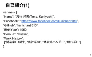 自己紹介(1)
var me = {
“Name”: “刀祢 邦芳(Tone, Kuniyoshi)”,
“Facebook”: “https://www.facebook.com/kunichan2010”,
“GitHub”: “kunichan2013”,
“BirthYear”: 1950,
“Born In”: “Osaka”,
“Work History”:
[“製造業IT部門”, “商社系SI”, “外資系ベンダー”,”銀行系IT”]
}
3
 