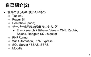 自己紹介(2)
● 仕事で使うもの・使いたいもの
○ Tableau
○ Power BI
○ Pentaho (Spoon)
○ サーバー/NW/Log/DB モニタリング
■ Elasticsearch + Kibana, Veeam ONE, Zabbix,
Splunk, Redgate SQL Monitor
○ PHPRunner
○ WinAutomation, RPA Express
○ SQL Server / SSAS, SSRS
○ Moodle
4
 