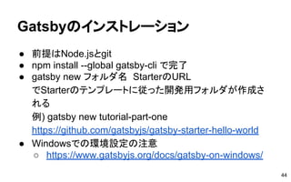 Gatsbyのインストレーション
● 前提はNode.jsとgit
● npm install --global gatsby-cli で完了
● gatsby new フォルダ名 StarterのURL
でStarterのテンプレートに従った開発用フォルダが作成さ
れる
例) gatsby new tutorial-part-one
https://github.com/gatsbyjs/gatsby-starter-hello-world
● Windowsでの環境設定の注意
○ https://www.gatsbyjs.org/docs/gatsby-on-windows/
44
 