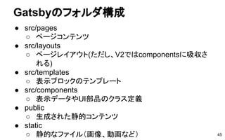 Gatsbyのフォルダ構成
● src/pages
○ ページコンテンツ
● src/layouts
○ ページレイアウト(ただし、V2ではcomponentsに吸収さ
れる)
● src/templates
○ 表示ブロックのテンプレート
● src/components
○ 表示データやUI部品のクラス定義
● public
○ 生成された静的コンテンツ
● static
○ 静的なファイル（画像、動画など） 45
 
