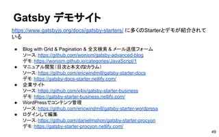 Gatsby デモサイト
49
https://www.gatsbyjs.org/docs/gatsby-starters/ に多くのStarterとデモが紹介されて
いる
● Blog with Grid & Pagination & 全文検索 & メール送信フォーム
ソース：https://github.com/wonism/gatsby-advanced-blog
デモ：https://wonism.github.io/categories/JavaScript/1
● マニュアル閲覧（目次と本文の2カラム）
ソース：https://github.com/ericwindmill/gatsby-starter-docs
デモ：https://gatsby-docs-starter.netlify.com/
● 企業サイト
ソース：https://github.com/v4iv/gatsby-starter-business
デモ：https://gatsby-starter-business.netlify.com/
● WordPressでコンテンツ管理
ソース：https://github.com/ericwindmill/gatsby-starter-wordpress
● ログインして編集
ソース：https://github.com/danielmahon/gatsby-starter-procyon
デモ：https://gatsby-starter-procyon.netlify.com/
 