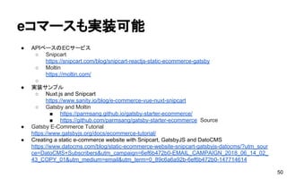 eコマースも実装可能
● APIベースのECサービス
○ Snipcart
https://snipcart.com/blog/snipcart-reactjs-static-ecommerce-gatsby
○ Moltin
https://moltin.com/
○
● 実装サンプル
○ Nuxt.js and Snipcart
https://www.sanity.io/blog/e-commerce-vue-nuxt-snipcart
○ Gatsby and Moltin
■ https://parmsang.github.io/gatsby-starter-ecommerce/
■ https://github.com/parmsang/gatsby-starter-ecommerce Source
● Gatsby E-Commerce Tutorial
https://www.gatsbyjs.org/docs/ecommerce-tutorial/
● Creating a static e-commerce website with Snipcart, GatsbyJS and DatoCMS
https://www.datocms.com/blog/static-ecommerce-website-snipcart-gatsbyjs-datocms/?utm_sour
ce=DatoCMS+Subscribers&utm_campaign=6ef6b472b0-EMAIL_CAMPAIGN_2018_06_14_02_
43_COPY_01&utm_medium=email&utm_term=0_89c6a6a92b-6ef6b472b0-147714614
50
 