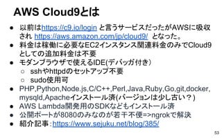 AWS Cloud9とは
● 以前はhttps://c9.io/login と言うサービスだったがAWSに吸収
され https://aws.amazon.com/jp/cloud9/ となった。
● 料金は稼働に必要なEC2インスタンス関連料金のみでCloud9
としての追加料金は不要
● モダンブラウザで使えるIDE(デバッガ付き）
○ sshやhttpdのセットアップ不要
○ sudo使用可
● PHP,Python,Node.js,C/C++,Perl,Java,Ruby,Go,git,docker,
mysqld,Apacheインストール済(バージョンは少し古い？)
● AWS Lambda開発用のSDKなどもインストール済
● 公開ポートが8080のみなのが若干不便=>ngrokで解決
● 紹介記事：https://www.sejuku.net/blog/385/
53
 
