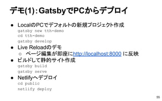 デモ(1)：GatsbyでPCからデプロイ
● LocalのPCでデフォルトの新規プロジェクト作成
gatsby new tth-demo
cd tth-demo
gatsby develop
● Live Reloadのデモ
○ ページ編集が即座にhttp://localhost:8000 に反映
● ビルドして静的サイト作成
gatsby build
gatsby serve
● Netlifyへデプロイ
cd public
netlify deploy
55
 