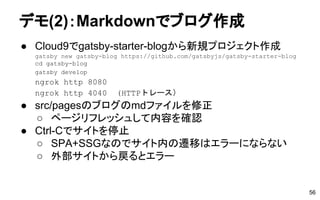 デモ(2)：Markdownでブログ作成
● Cloud9でgatsby-starter-blogから新規プロジェクト作成
gatsby new gatsby-blog https://github.com/gatsbyjs/gatsby-starter-blog
cd gatsby-blog
gatsby develop
ngrok http 8080
ngrok http 4040 (HTTPトレース）
● src/pagesのブログのmdファイルを修正
○ ページリフレッシュして内容を確認
● Ctrl-Cでサイトを停止
○ SPA+SSGなのでサイト内の遷移はエラーにならない
○ 外部サイトから戻るとエラー
56
 