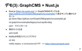 デモ(3)：GraphCMS + Nuxt.js
● Nuxt.js (https://ja.nuxtjs.org/ ) + GraphCMSのサンプルを
https://github.com/GraphCMS/graphcms-examples にあるサンプル集からク
ローン
git clone https://github.com/GraphCMS/graphcms-examples.git
cd graphcms-examples/legacy/nuxt-apollo-blog
yarn 　でインストール
● 静的サイト生成
yarn build
● Netlifyの特定ドメインにデプロイ
cd dist
netlify deploy -s lucid-jones-b217f7 => https://www.jamstack.work
57
 