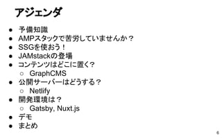 アジェンダ
● 予備知識
● AMPスタックで苦労していませんか？
● SSGを使おう！
● JAMstackの登場
● コンテンツはどこに置く？
○ GraphCMS
● 公開サーバーはどうする？
○ Netlify
● 開発環境は？
○ Gatsby, Nuxt.js
● デモ
● まとめ
6
 