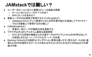 JAMstackでは難しい？
● ユーザーのロールに応じた権限とビューの実装は困難
○ ロールに応じたビューをすべて生成？
○ APIにロールを含める？
● 複数ユーザがWeb画面で管理するサイト(Drupalなど)
○ JAMstackでもコンテンツ管理だけなら共同作業可能だが画面レイアウトやテー
マなどを複数人で管理するのは難しい
● LMS(Moodleなど)
○ 多数の一般ユーザが複雑なDBを更新する
● ブラウザ以外とのリアルタイム通信＆画面更新
○ IoTにおける多数の機器からの大量データはクライアントからのAPI呼び出しで
は処理しきれない => パワフルなサーバーが必要
● Banking Onlineなどの厳密なトランザクション管理は難しそうに見えるが、入出金・振
替などのAPIを提供するサービスがあればそちらに任せられるのでJAMstackでの実
装は可能
60
 