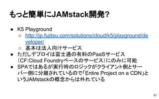 もっと簡単にJAMstack開発?
● K5 Playground
○ http://jp.fujitsu.com/solutions/cloud/k5/playground/de
veloper/
○ 基本は法人向けサービス
● ただしデプロイは富士通の有料のPaaSサービス
（CF:Cloud Foundryベースのサービス）にのみに可能
● SPAではあるが実行時のロジックがクライアント側とサー
バー側に分離されているので「Entire Project on a CDN」と
いうJAMstackの概念からは外れている
61
 