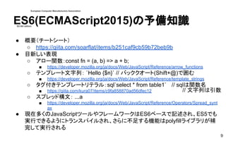 ES6(ECMAScript2015)の予備知識
● 概要（チートシート）
○ https://qiita.com/soarflat/items/b251caf9cb59b72beb9b
● 目新しい表現
○ アロー関数：const fn = (a, b) => a + b;
■ https://developer.mozilla.org/ja/docs/Web/JavaScript/Reference/arrow_functions
○ テンプレート文字列： `Hello {$n}` // バッククオート(Shift+@)で囲む
■ https://developer.mozilla.org/ja/docs/Web/JavaScript/Reference/template_strings
○ タグ付きテンプレートリテラル：sql`select * from table1` // sqlは関数名
■ https://qiita.com/kura07/items/c9fa858870ad56dfec12
○ スプレッド構文： ...a
■ https://developer.mozilla.org/ja/docs/Web/JavaScript/Reference/Operators/Spread_synt
ax
● 現在多くのJavaScriptツールやフレームワークはES6ベースで記述され、ES5でも
実行できるようにトランスパイルされ、さらに不足する機能はpolyfillライブラリが補
完して実行される
9
European Computer Manufacturers Association
ES 6th edition
// 文字列は引数
 