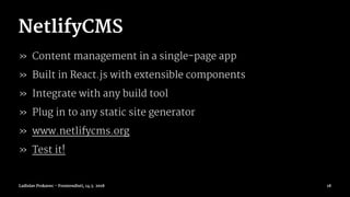 NetlifyCMS
» Content management in a single-page app
» Built in React.js with extensible components
» Integrate with any build tool
» Plug in to any static site generator
» www.netlifycms.org
» Test it!
Ladislav Prskavec - Frontendisti, 14.3. 2018 18
 