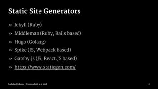 Static Site Generators
» Jekyll (Ruby)
» Middleman (Ruby, Rails based)
» Hugo (Golang)
» Spike (JS, Webpack based)
» Gatsby.js (JS, React.JS based)
» https://www.staticgen.com/
Ladislav Prskavec - Frontendisti, 14.3. 2018 8
 